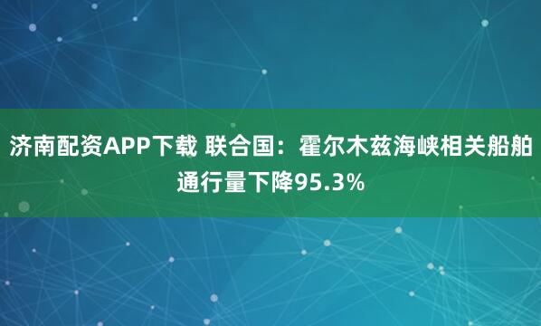 济南配资APP下载 联合国：霍尔木兹海峡相关船舶通行量下降95.3%