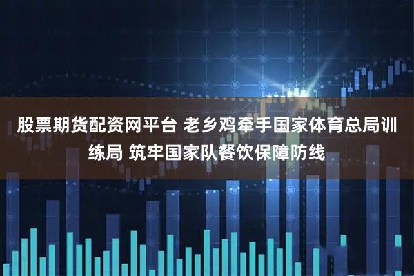 股票期货配资网平台 老乡鸡牵手国家体育总局训练局 筑牢国家队餐饮保障防线
