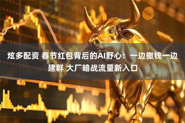 炫多配资 春节红包背后的AI野心：一边撒钱一边建群 大厂暗战流量新入口