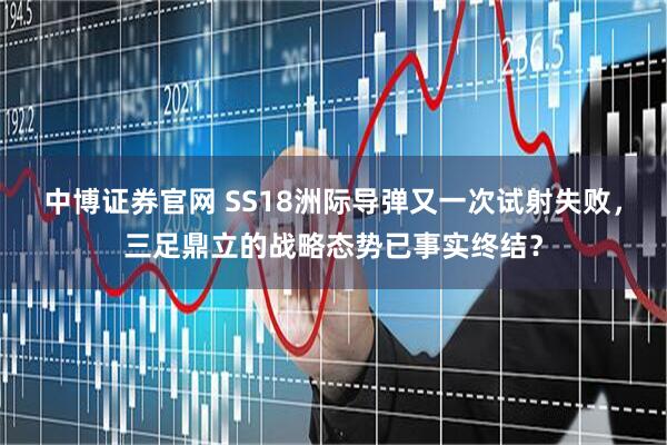 中博证券官网 SS18洲际导弹又一次试射失败，三足鼎立的战略态势已事实终结？