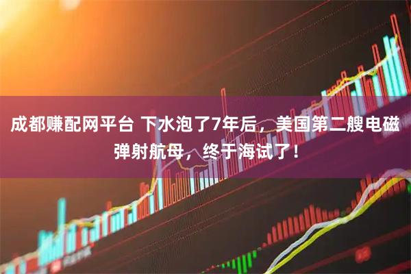 成都赚配网平台 下水泡了7年后，美国第二艘电磁弹射航母，终于海试了！
