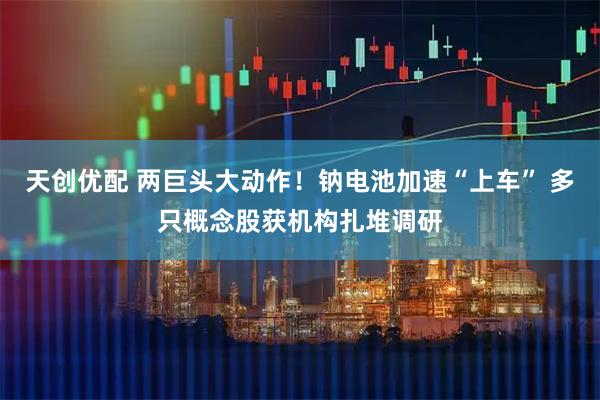 天创优配 两巨头大动作！钠电池加速“上车” 多只概念股获机构扎堆调研