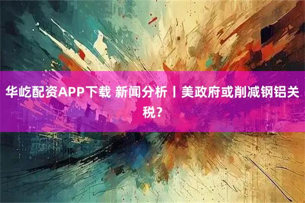 华屹配资APP下载 新闻分析丨美政府或削减钢铝关税？