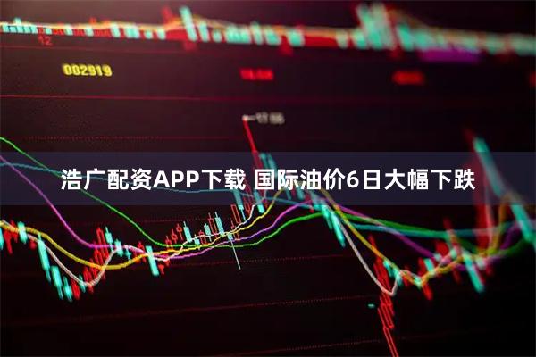 浩广配资APP下载 国际油价6日大幅下跌