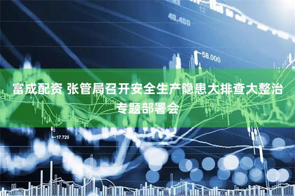 富成配资 张管局召开安全生产隐患大排查大整治专题部署会