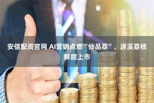 安信配资官网 AI营销点燃“仙品荔”，遂溪荔枝鲜甜上市