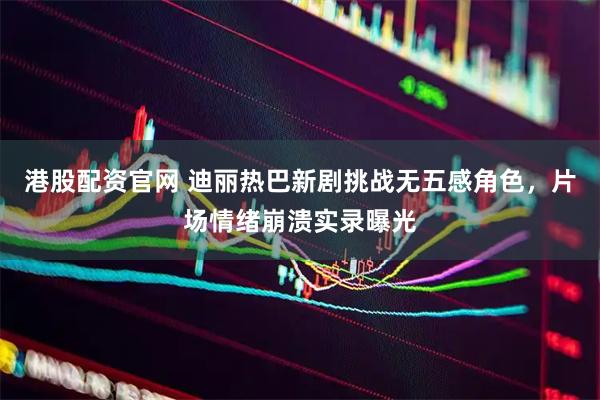 港股配资官网 迪丽热巴新剧挑战无五感角色，片场情绪崩溃实录曝光