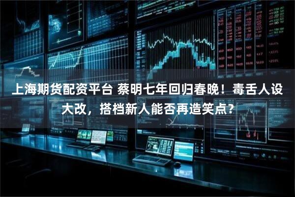 上海期货配资平台 蔡明七年回归春晚！毒舌人设大改，搭档新人能否再造笑点？