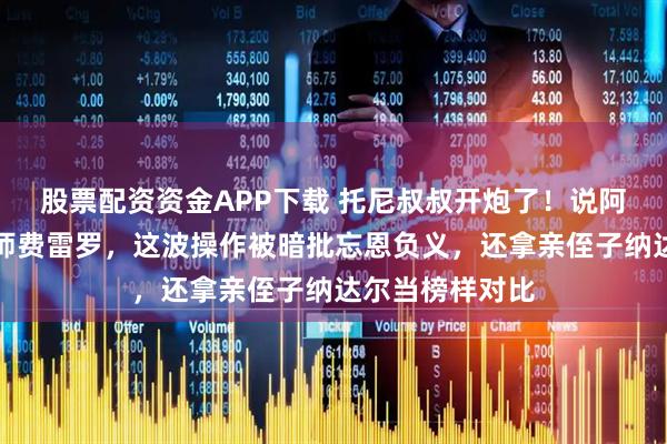 股票配资资金APP下载 托尼叔叔开炮了!说阿卡夺冠忘了恩师费雷罗,这波操作被暗批忘恩负义,还拿亲侄子纳达尔当榜样对比