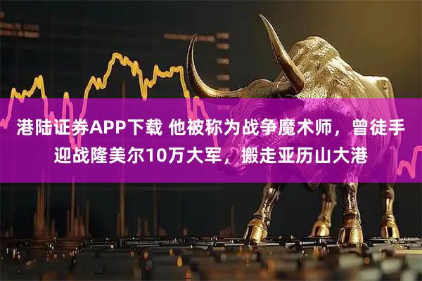 港陆证券APP下载 他被称为战争魔术师，曾徒手迎战隆美尔10万大军，搬走亚历山大港